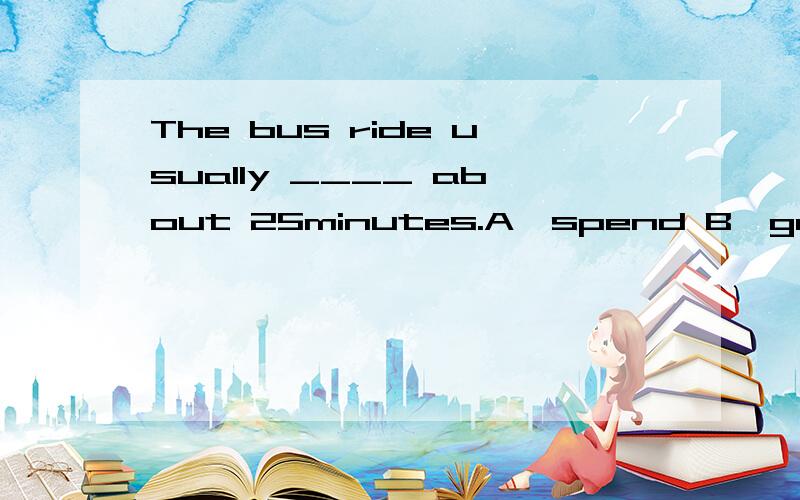 The bus ride usually ____ about 25minutes.A,spend B,gets C,takes D,around