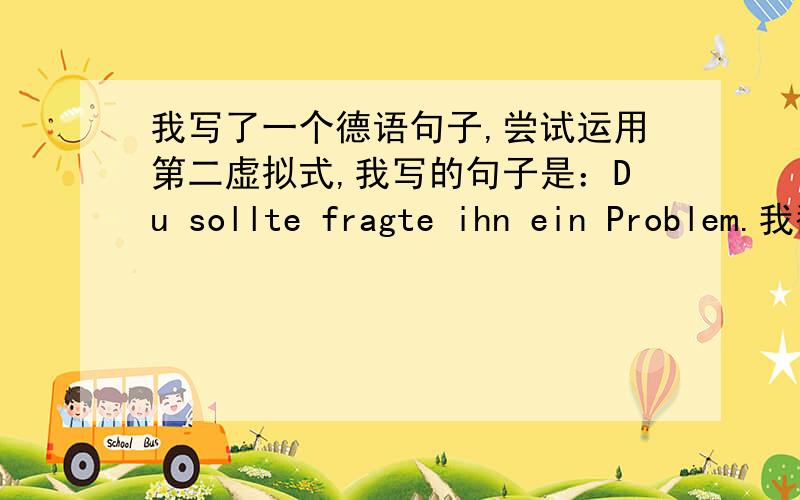 我写了一个德语句子,尝试运用第二虚拟式,我写的句子是：Du sollte fragte ihn ein Problem.我翻译为：你本应该问他这个问题.