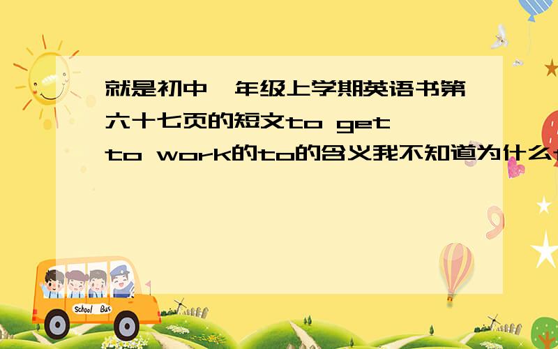 就是初中一年级上学期英语书第六十七页的短文to get to work的to的含义我不知道为什么to要在最前面在最前面又有很么作用