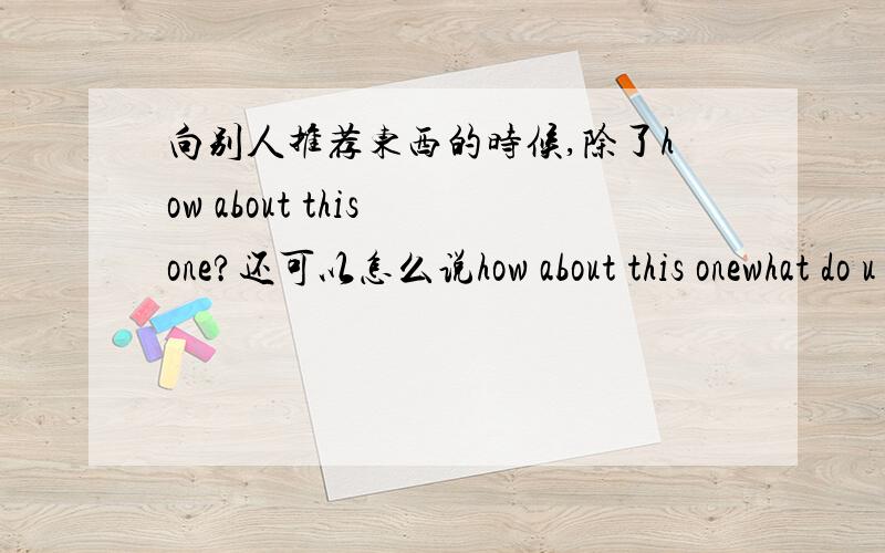 向别人推荐东西的时候,除了how about this one?还可以怎么说how about this onewhat do u think about this onehow do u like this onewhat about this one还有没有其它的说法?我并不是要表达，是做替换练习的时候用，