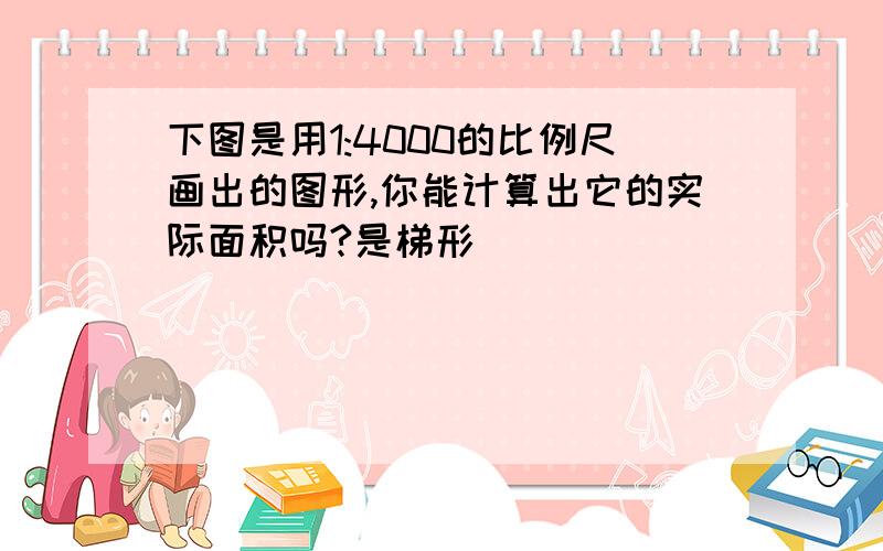 下图是用1:4000的比例尺画出的图形,你能计算出它的实际面积吗?是梯形