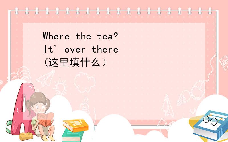 Where the tea?It' over there(这里填什么）