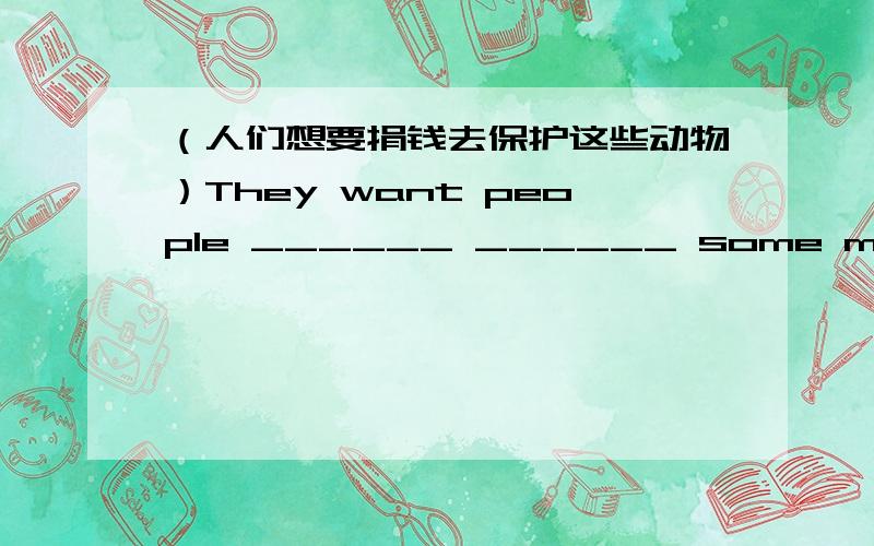 （人们想要捐钱去保护这些动物）They want people ______ ______ some money ______ protect the animals根据汉语翻译成英语