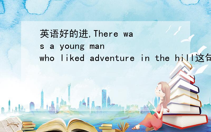 英语好的进,There was a young man who liked adventure in the hill这句话意思.There was a young man who liked adventure in the hill这句话是说以前山里有个年青的男人喜欢冒险,还是以前有一个喜欢在山中冒险的年轻