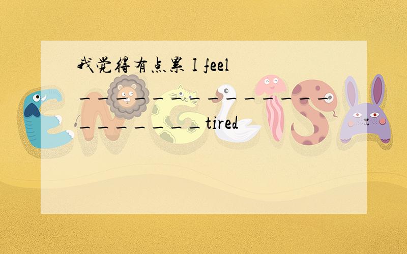 我觉得有点累 I feel _____________________tired