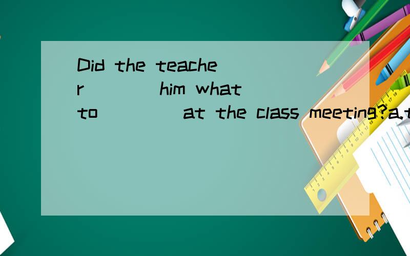 Did the teacher____him what to ____at the class meeting?a.talk...speak  b.say...talk  c.tell...say  d.tell...talk