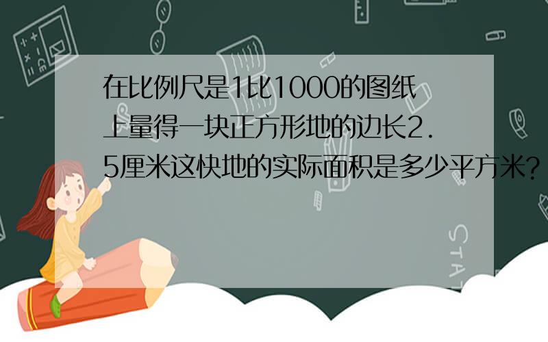 在比例尺是1比1000的图纸上量得一块正方形地的边长2.5厘米这快地的实际面积是多少平方米?