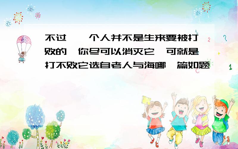 不过,一个人并不是生来要被打败的,你尽可以消灭它,可就是打不败它选自老人与海哪一篇如题