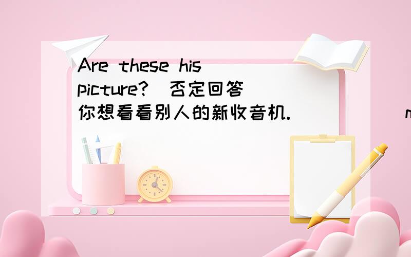 Are these his picture?(否定回答)你想看看别人的新收音机.______me your ________ ________,please.你想请同学去教室帮你把书拿来.Please _____to_____ ________and_________my books_______me.你想请同学帮忙照看一下衣服