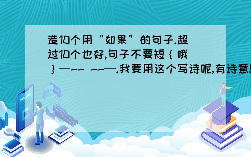 造10个用“如果”的句子.超过10个也好,句子不要短｛哦｝—-- --—.我要用这个写诗呢,有诗意!