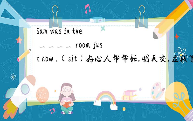 Sam was in the ____ room just now .(sit)好心人帮帮忙,明天交,在线等,好的给分