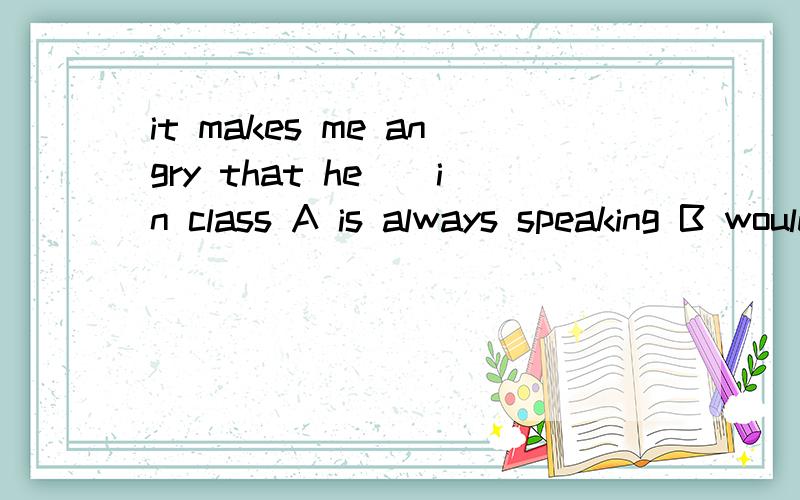 it makes me angry that he__in class A is always speaking B would always speakC has always been speakingDdoes speak always