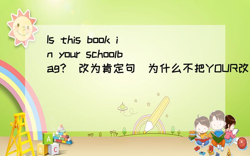 Is this book in your schoolbag?(改为肯定句）为什么不把YOUR改为MY