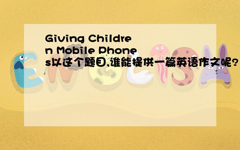 Giving Children Mobile Phones以这个题目,谁能提供一篇英语作文呢?