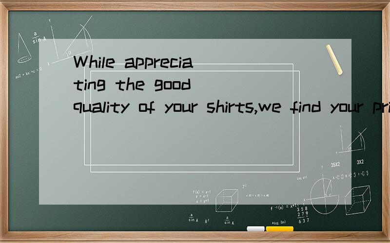 While appreciating the good quality of your shirts,we find your price is rather too high for the mwhile appreciating the good quality of your shirts,we find your price is rather too high for market we wish to supply 分析这句型,appreciating 怎