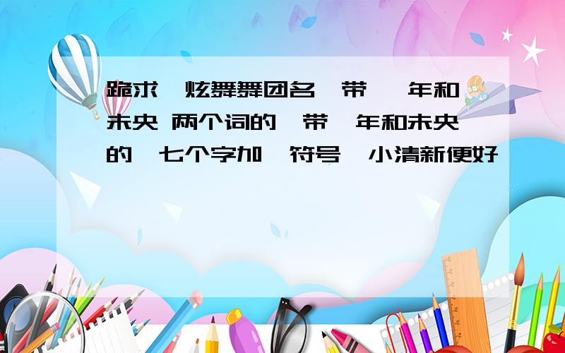 跪求一炫舞舞团名,带 堇年和未央 两个词的,带堇年和未央的,七个字加一符号,小清新便好,