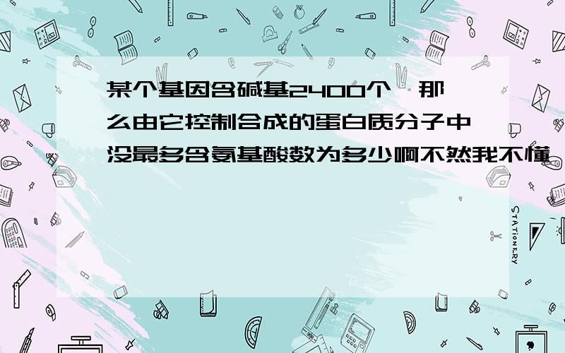 某个基因含碱基2400个,那么由它控制合成的蛋白质分子中没最多含氨基酸数为多少啊不然我不懂