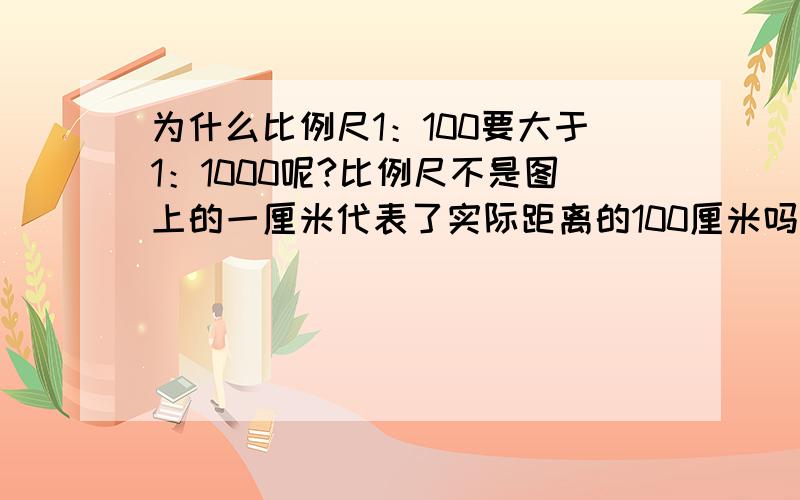 为什么比例尺1：100要大于1：1000呢?比例尺不是图上的一厘米代表了实际距离的100厘米吗?而1：1000则代表了图上1厘米相当与实际1000厘米吗?到底什么叫比例尺的大小啊?该怎么比较呢?（还有一