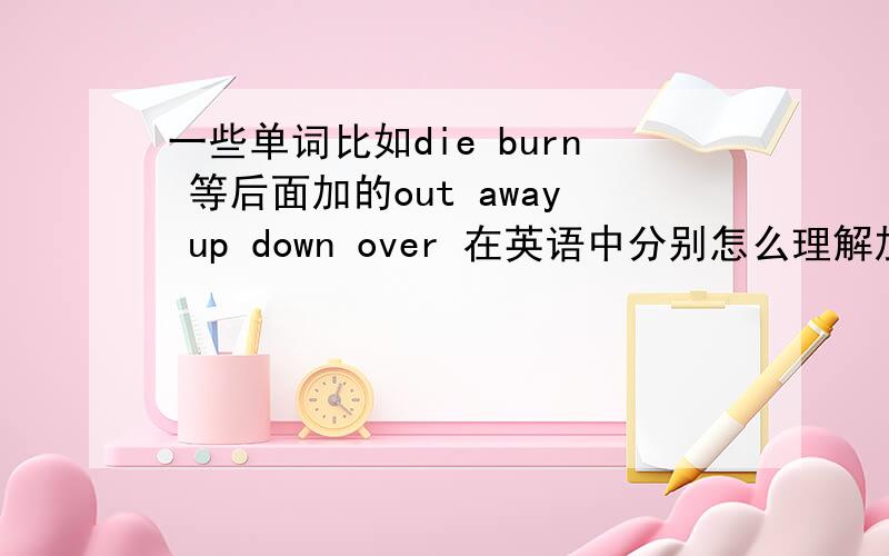 一些单词比如die burn 等后面加的out away up down over 在英语中分别怎么理解加在一起后的含义?比如:burn down 烧毁,和burn away都是烧毁,那么主语中是一座building,用down不用away因为down下来~烧尽了,落