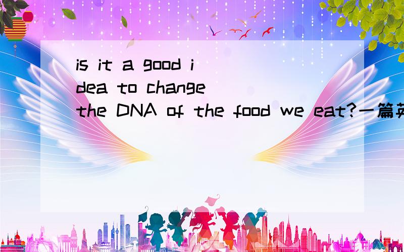is it a good idea to change the DNA of the food we eat?一篇英语作文.呜呜.