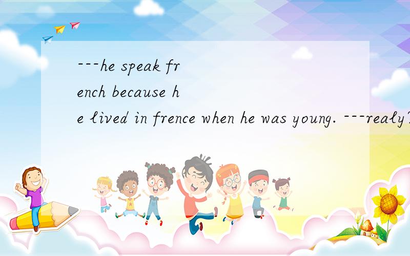 ---he speak french because he lived in frence when he was young. ---realy?how long ------ there?为什么这个答案是选A,不是选b.不是问时间的长短用完成时 啊a did he live     b has he lived   c  does he lived   d is he live
