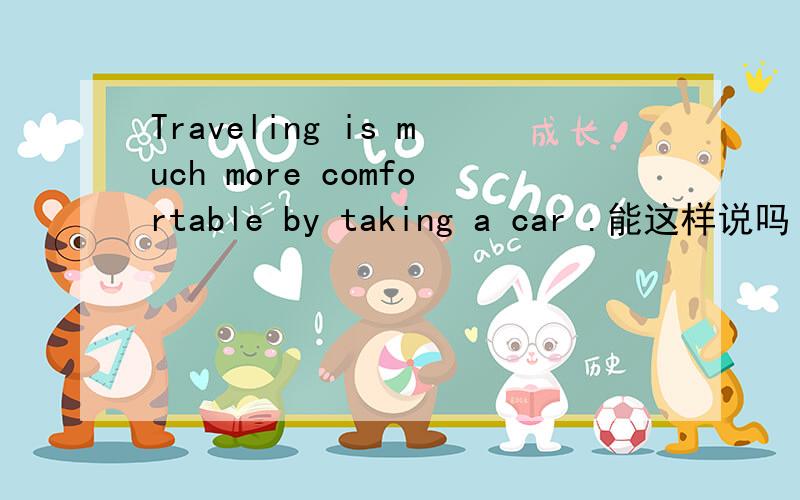 Traveling is much more comfortable by taking a car .能这样说吗