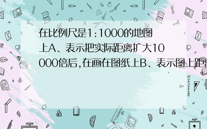 在比例尺是1:1000的地图上A、表示把实际距离扩大10000倍后,在画在图纸上B、表示图上距离相当于实际距离的1/10000C、表示图上距离与实际距离的比D、表示图上1厘米的而距离相当于地面实际的1