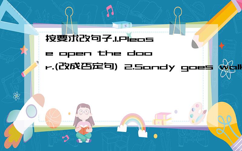 按要求改句子.1.Please open the door.(改成否定句) 2.Sandy goes walking every evening.(改成一般疑3.My father ’ s glasses are on the shelf.(用whose提问 )4.There are nince ducks in the river.(用how many提问)