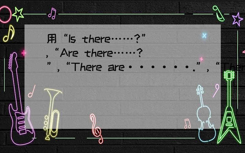 用“Is there……?”,“Are there……?”,“There are······.”,“There is······.”各造两句话.