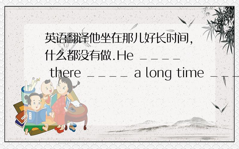 英语翻译他坐在那儿好长时间,什么都没有做.He ____ there ____ a long time ____ doing anything.