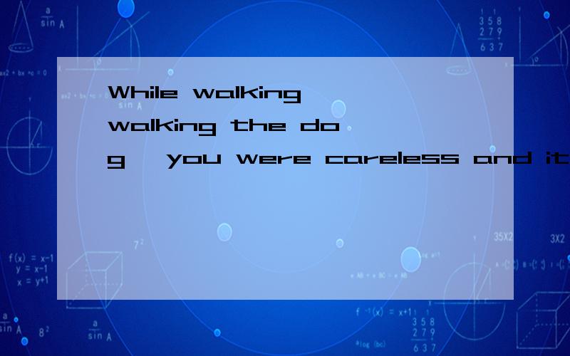 While walking walking the dog ,you were careless and it got loose and was hit by a car.（1）While引导的是（）句子,省略了（）（2）举个例子（）