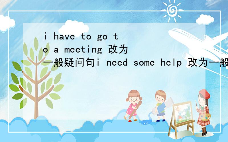 i have to go to a meeting 改为一般疑问句i need some help 改为一般疑问句