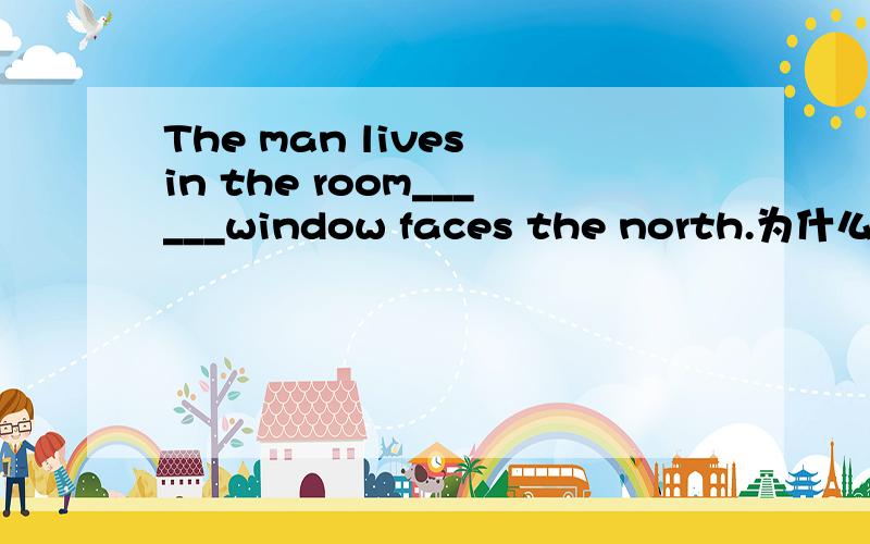 The man lives in the room______window faces the north.为什么填whose