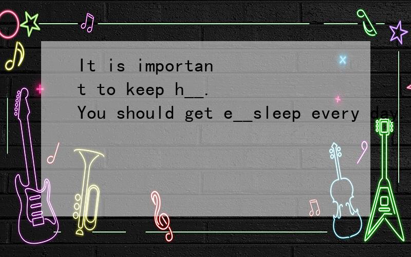 It is important to keep h__.You should get e__sleep every day.Try to have healthy f__.Maybe you are not the t____students .It does not matter,the most important thing is to s__hard .If yout__ your best ,your teachers and parents will understand you.I