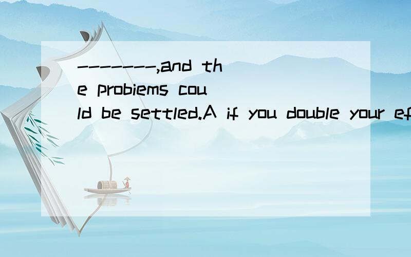 -------,and the probiems could be settled.A if you double your efforts B making greater effortsc a bit more effortsd so long soyou keep your spirits选出正确的选项 与其他选项错的理由