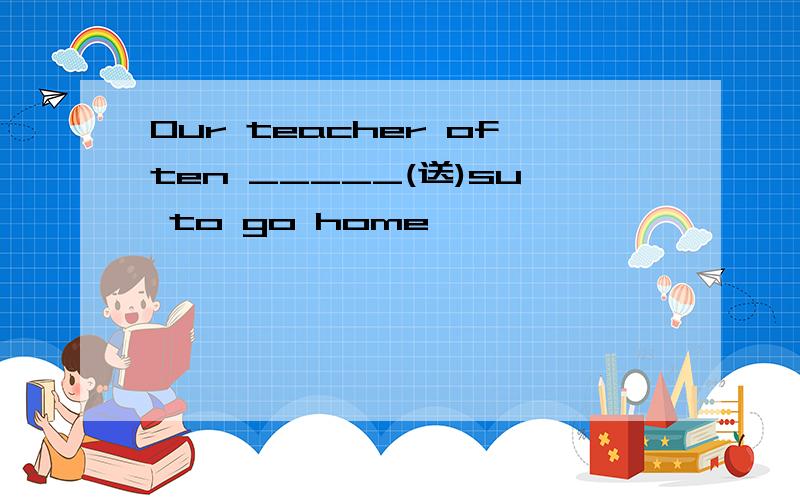 Our teacher often _____(送)su to go home