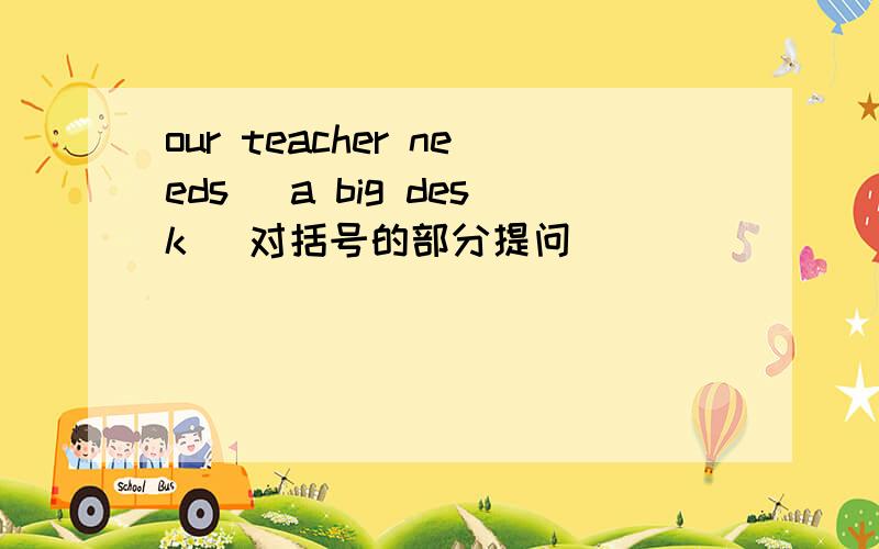 our teacher needs (a big desk) 对括号的部分提问