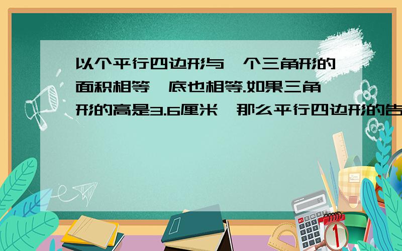 以个平行四边形与一个三角形的面积相等,底也相等.如果三角形的高是3.6厘米,那么平行四边形的告示（）厘