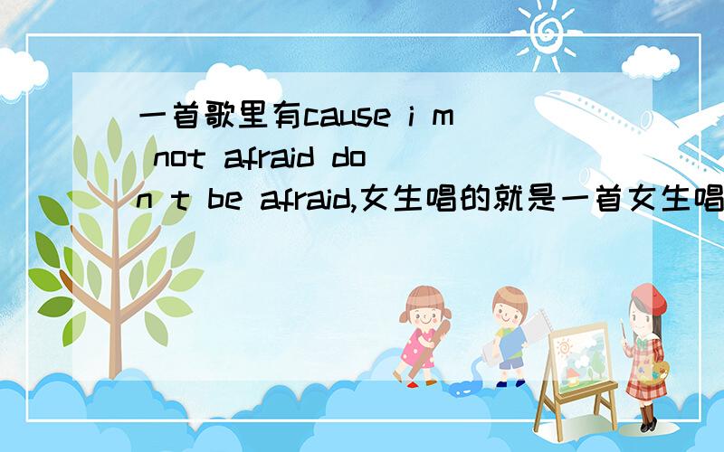 一首歌里有cause i m not afraid don t be afraid,女生唱的就是一首女生唱的歌,前面挺慢的然后节奏不错.里面有cause i m not afraid don t be afraid.之类的话.