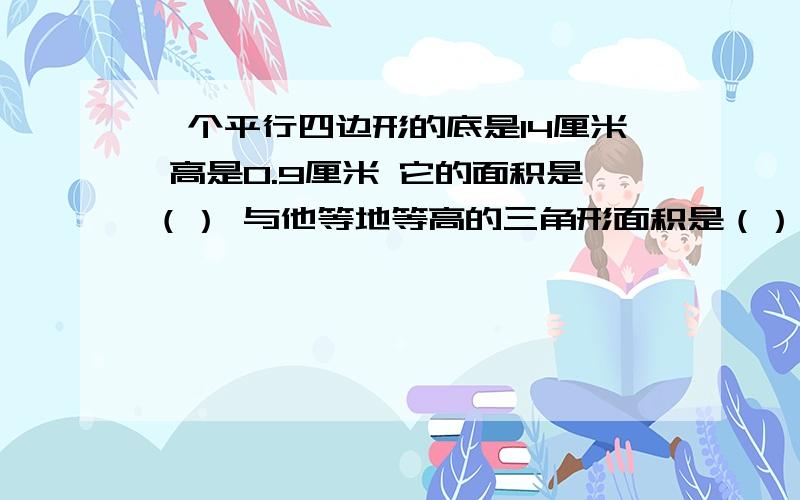 一个平行四边形的底是14厘米 高是0.9厘米 它的面积是（） 与他等地等高的三角形面积是（）