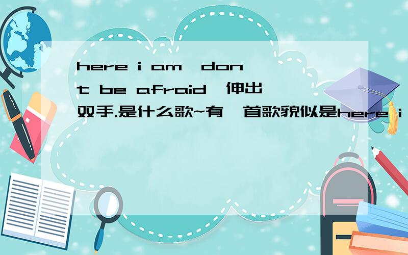 here i am,don't be afraid,伸出双手.是什么歌~有一首歌貌似是here i am,don't be afraid,伸出双手.