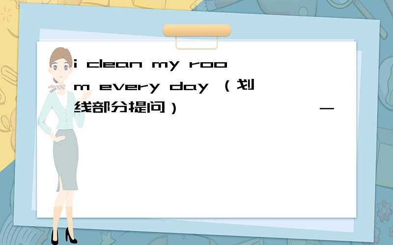 i clean my room every day （划线部分提问） ———————-