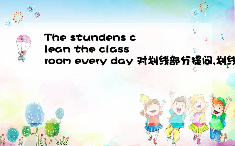 The stundens clean the classroom every day 对划线部分提问,划线部分为every day