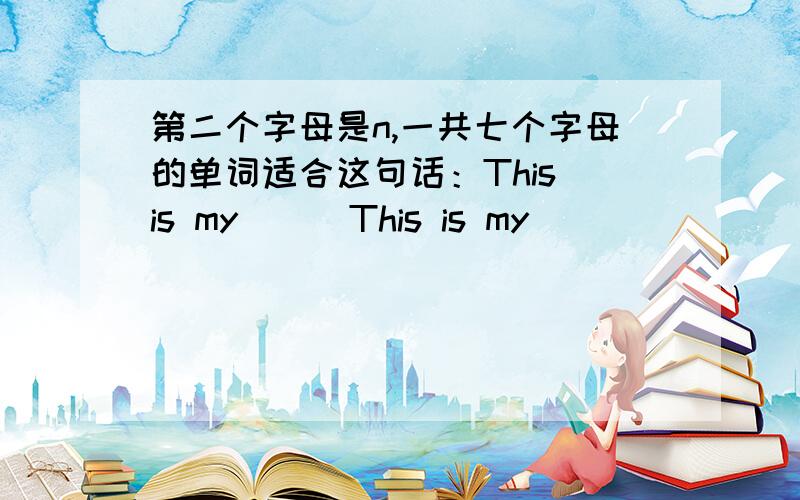 第二个字母是n,一共七个字母的单词适合这句话：This is my （ ）This is my ( )