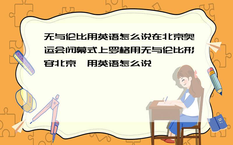 无与伦比用英语怎么说在北京奥运会闭幕式上罗格用无与伦比形容北京,用英语怎么说