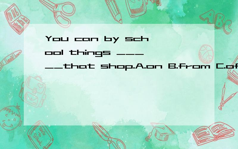 You can by school things _____that shop.A.on B.from C.of D./选词填空.希望能说明原因.