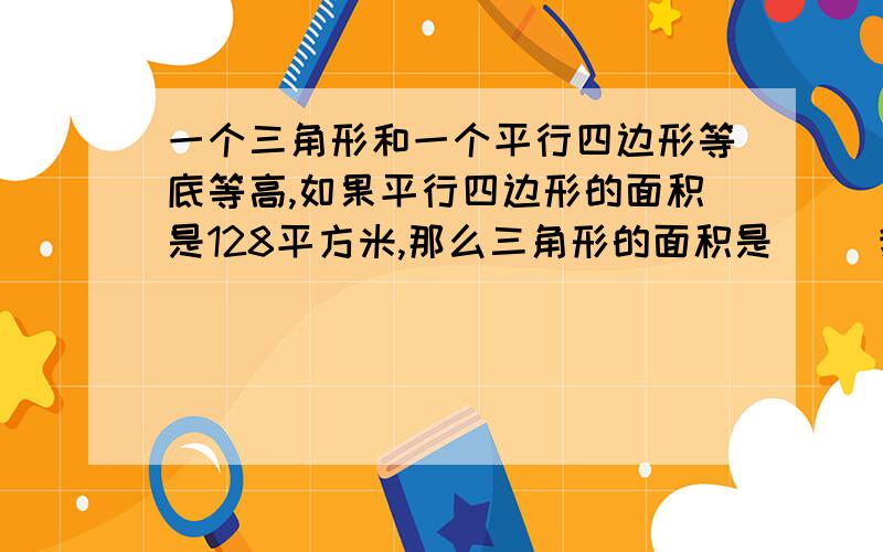 一个三角形和一个平行四边形等底等高,如果平行四边形的面积是128平方米,那么三角形的面积是（ ）我直接拿128/2 等于64 等于三角形面积 可以吗