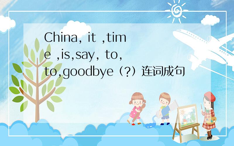 China, it ,time ,is,say, to,to,goodbye（?）连词成句