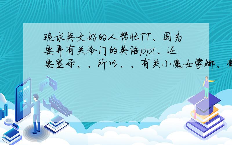 跪求英文好的人帮忙TT、因为要弄有关冷门的英语ppt、还要显示、、所以、、有关小魔女蒙娜、魔笛奇遇记、山林小猎人、我为歌狂、瑶玲啊瑶玲、Q版三国、的英文介绍、一两句即可、实在