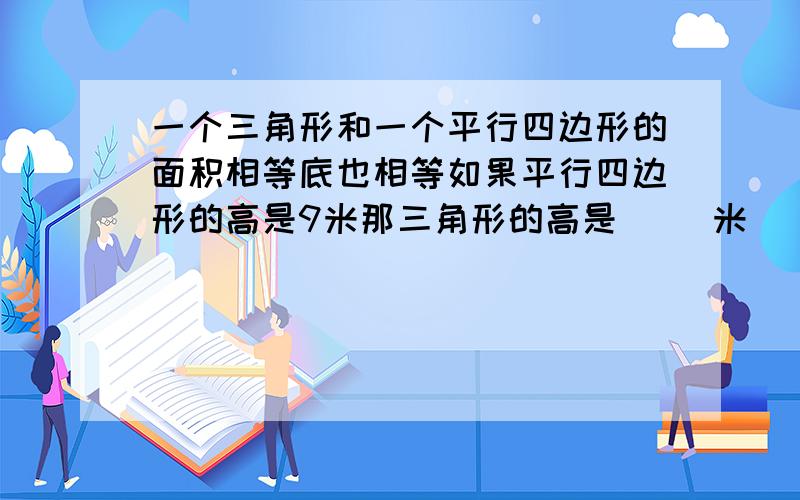 一个三角形和一个平行四边形的面积相等底也相等如果平行四边形的高是9米那三角形的高是（ ）米